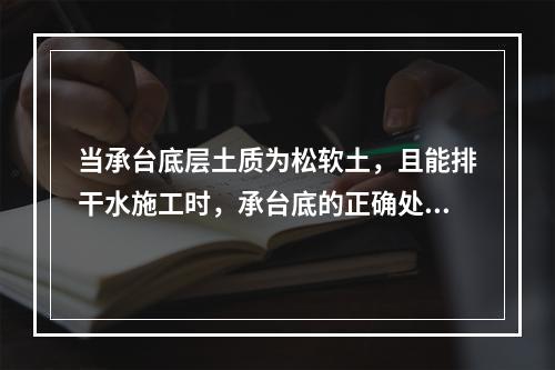 当承台底层土质为松软土，且能排干水施工时，承台底的正确处理方