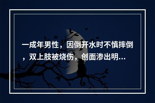 一成年男性，因倒开水时不慎摔倒，双上肢被烧伤，创面渗出明显，