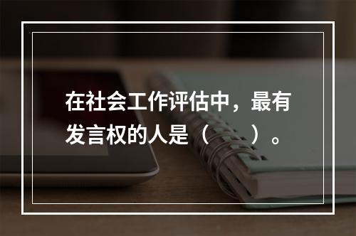 在社会工作评估中，最有发言权的人是（　　）。