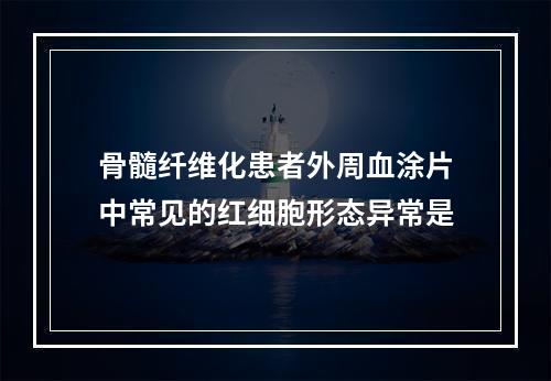 骨髓纤维化患者外周血涂片中常见的红细胞形态异常是