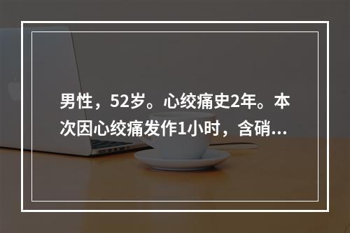 男性，52岁。心绞痛史2年。本次因心绞痛发作1小时，含硝酸甘