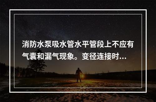 消防水泵吸水管水平管段上不应有气囊和漏气现象。变径连接时，应