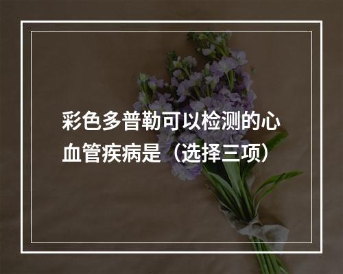 彩色多普勒可以检测的心血管疾病是（选择三项）