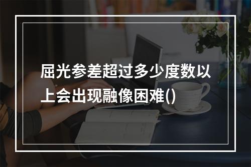 屈光参差超过多少度数以上会出现融像困难()