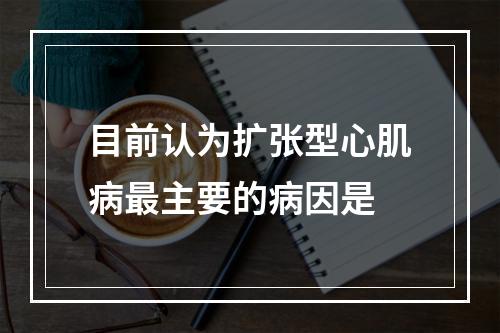 目前认为扩张型心肌病最主要的病因是