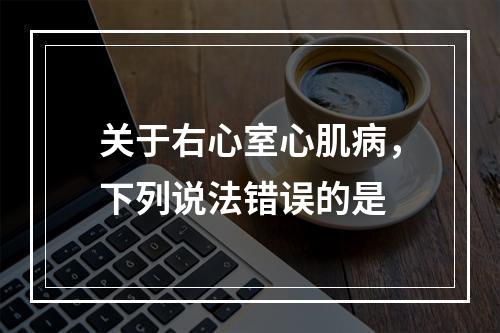 关于右心室心肌病，下列说法错误的是