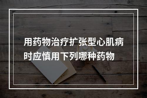 用药物治疗扩张型心肌病时应慎用下列哪种药物