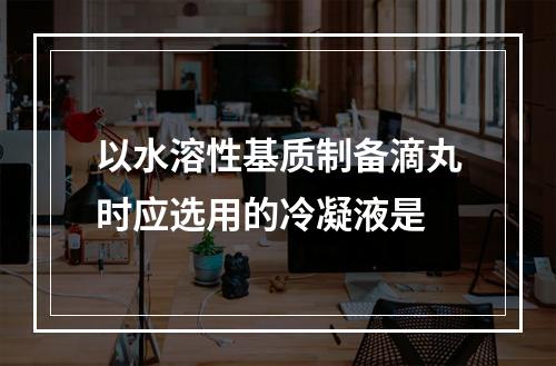 以水溶性基质制备滴丸时应选用的冷凝液是