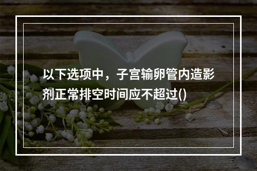 以下选项中，子宫输卵管内造影剂正常排空时间应不超过()