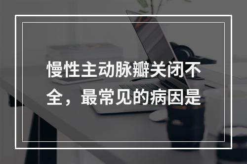 慢性主动脉瓣关闭不全，最常见的病因是