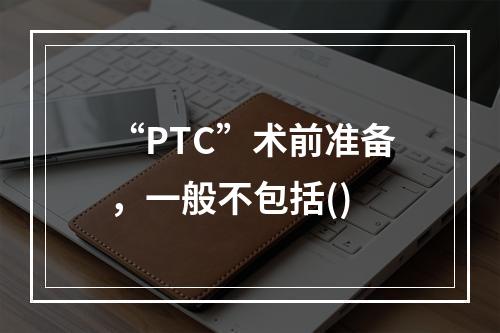 “PTC”术前准备，一般不包括()