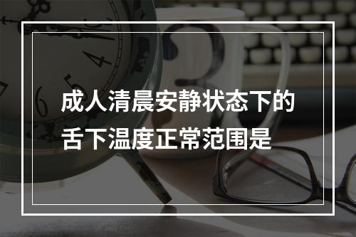 成人清晨安静状态下的舌下温度正常范围是