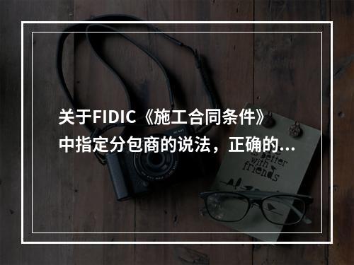 关于FIDIC《施工合同条件》中指定分包商的说法，正确的是（