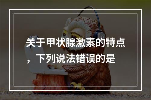 关于甲状腺激素的特点，下列说法错误的是