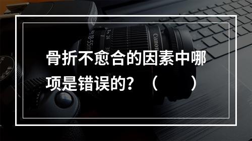 骨折不愈合的因素中哪项是错误的？（　　）