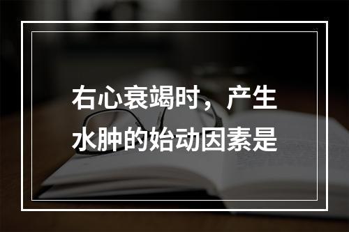 右心衰竭时，产生水肿的始动因素是