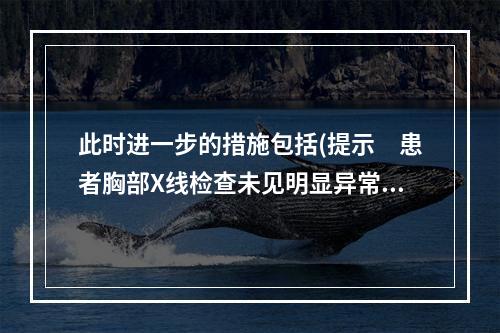 此时进一步的措施包括(提示　患者胸部X线检查未见明显异常。血