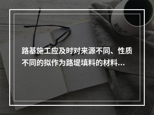 路基施工应及时对来源不同、性质不同的拟作为路堤填料的材料进行