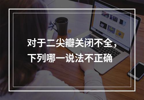 对于二尖瓣关闭不全，下列哪一说法不正确