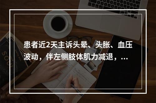 患者近2天主诉头晕、头胀、血压波动，伴左侧肢体肌力减退，麻木