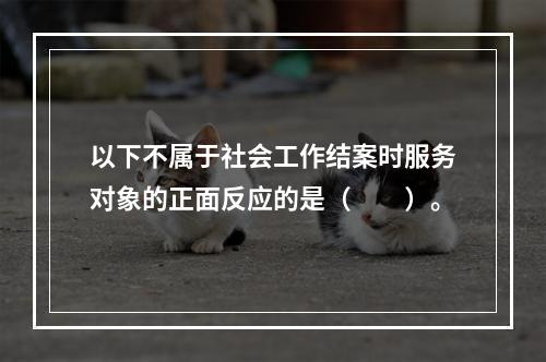 以下不属于社会工作结案时服务对象的正面反应的是（　　）。