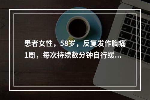 患者女性，58岁，反复发作胸痛1周，每次持续数分钟自行缓解。