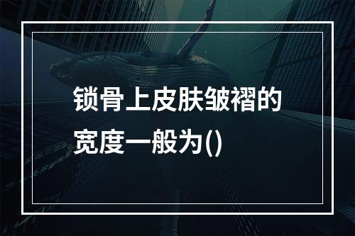 锁骨上皮肤皱褶的宽度一般为()