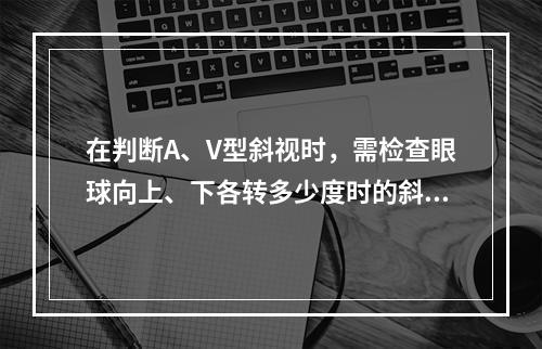 在判断A、V型斜视时，需检查眼球向上、下各转多少度时的斜视角