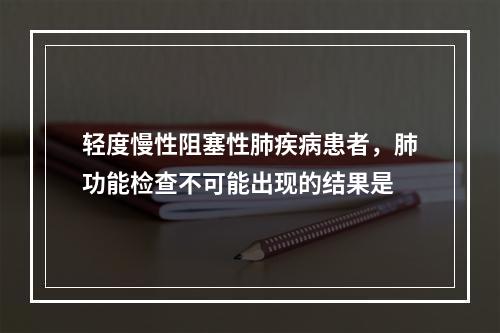 轻度慢性阻塞性肺疾病患者，肺功能检查不可能出现的结果是