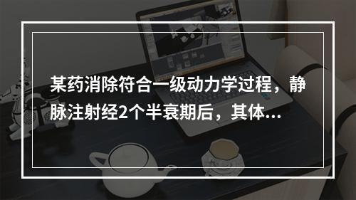 某药消除符合一级动力学过程，静脉注射经2个半衰期后，其体内药