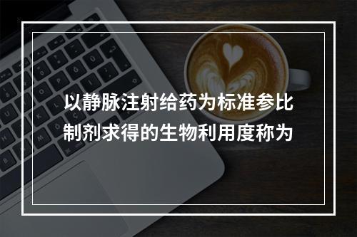 以静脉注射给药为标准参比制剂求得的生物利用度称为