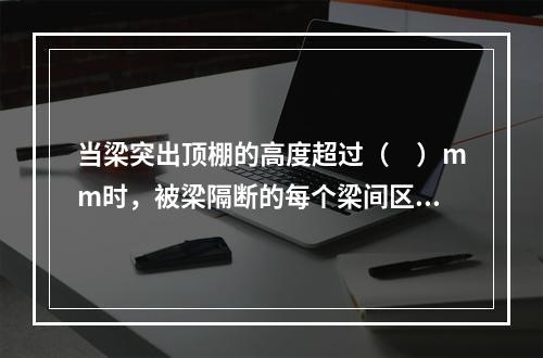 当梁突出顶棚的高度超过（　）mm时，被梁隔断的每个梁间区域至