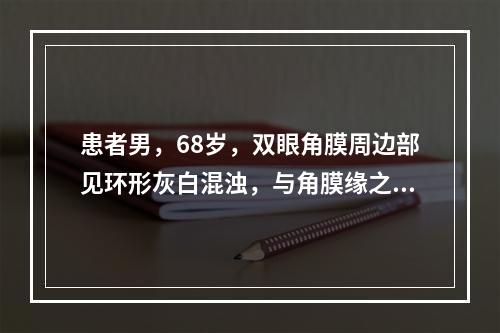 患者男，68岁，双眼角膜周边部见环形灰白混浊，与角膜缘之间有