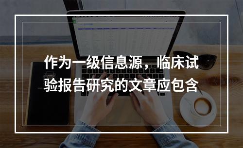 作为一级信息源，临床试验报告研究的文章应包含