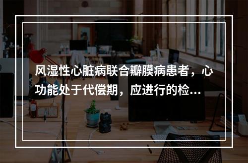 风湿性心脏病联合瓣膜病患者，心功能处于代偿期，应进行的检查和