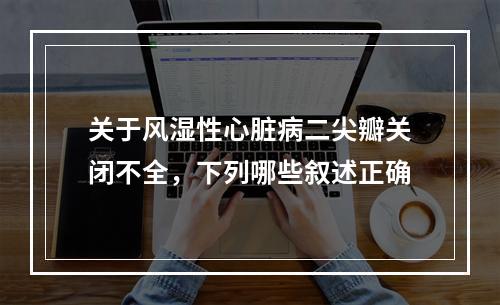 关于风湿性心脏病二尖瓣关闭不全，下列哪些叙述正确