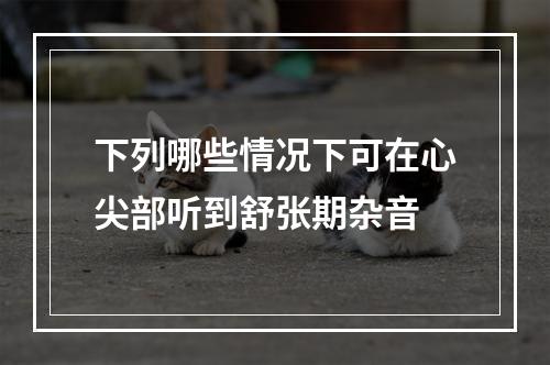 下列哪些情况下可在心尖部听到舒张期杂音