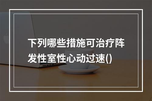 下列哪些措施可治疗阵发性室性心动过速()