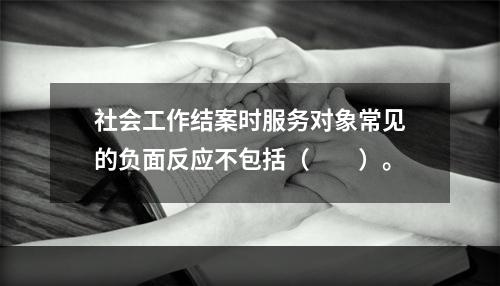 社会工作结案时服务对象常见的负面反应不包括（　　）。