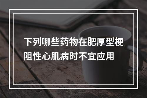 下列哪些药物在肥厚型梗阻性心肌病时不宜应用