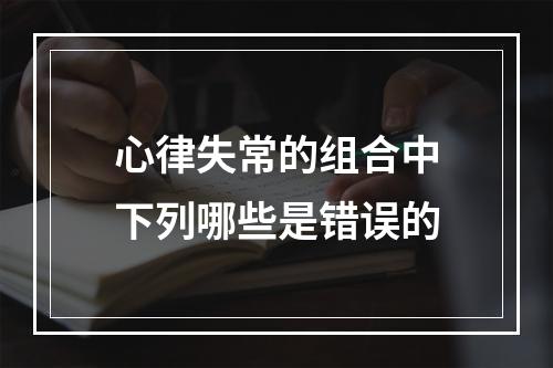 心律失常的组合中下列哪些是错误的