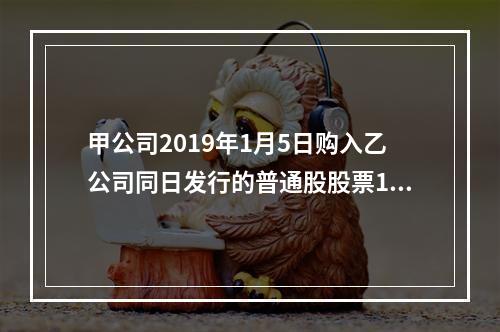 甲公司2019年1月5日购入乙公司同日发行的普通股股票100