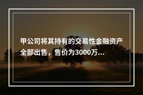 甲公司将其持有的交易性金融资产全部出售，售价为3000万元；