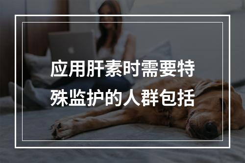 应用肝素时需要特殊监护的人群包括