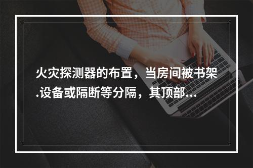 火灾探测器的布置，当房间被书架.设备或隔断等分隔，其顶部至顶