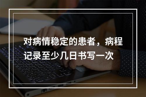 对病情稳定的患者，病程记录至少几日书写一次