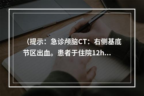 （提示：急诊颅脑CT：右侧基底节区出血。患者于住院12h后突