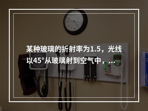 某种玻璃的折射率为1.5，光线以45°从玻璃射到空气中，折射