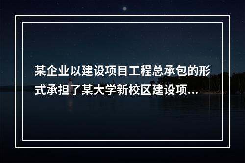 某企业以建设项目工程总承包的形式承担了某大学新校区建设项目，