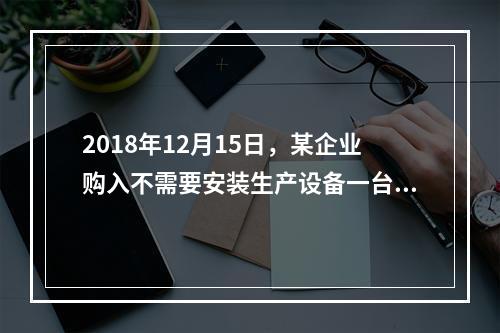 2018年12月15日，某企业购入不需要安装生产设备一台，原